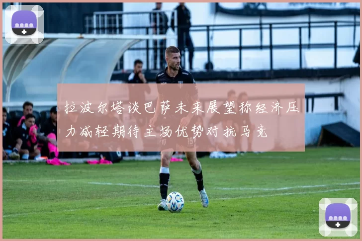 拉波尔塔谈巴萨未来展望称经济压力减轻期待主场优势对抗马竞