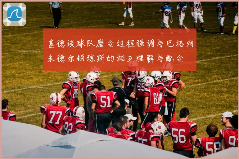 基德谈球队磨合过程强调与巴格利米德尔顿琼斯的相互理解与配合