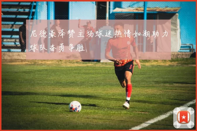 尼德豪泽赞主场球迷热情如潮助力球队奋勇争胜