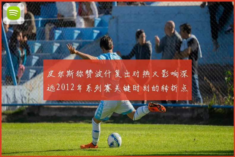 皮尔斯称赞波什复出对热火影响深远2012年系列赛关键时刻的转折点