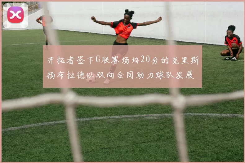 开拓者签下G联赛场均20分的克里斯扬布拉德以双向合同助力球队发展