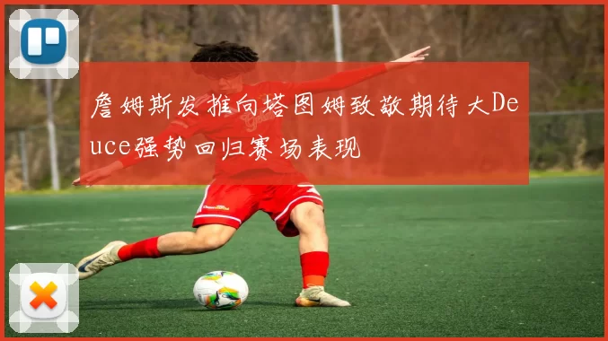 詹姆斯发推向塔图姆致敬期待大Deuce强势回归赛场表现