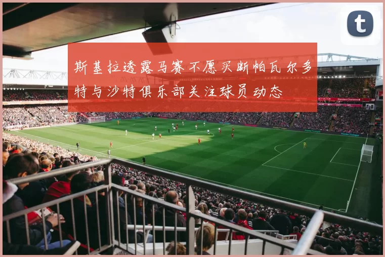 斯基拉透露马赛不愿买断帕瓦尔多特与沙特俱乐部关注球员动态