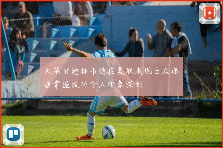 大范甘迪称韦德在夏联表现出众迅速掌握技巧令人印象深刻