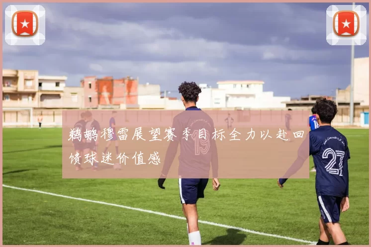 鹈鹕穆雷展望赛季目标全力以赴回馈球迷价值感