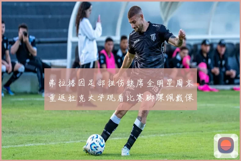 弗拉格因足部扭伤缺席全明星周末重返杜克大学观看比赛脚踝佩戴保护靴