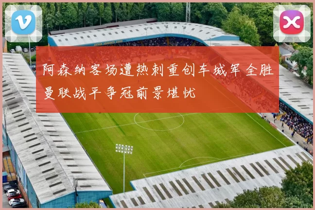 阿森纳客场遭热刺重创车城军全胜曼联战平争冠前景堪忧