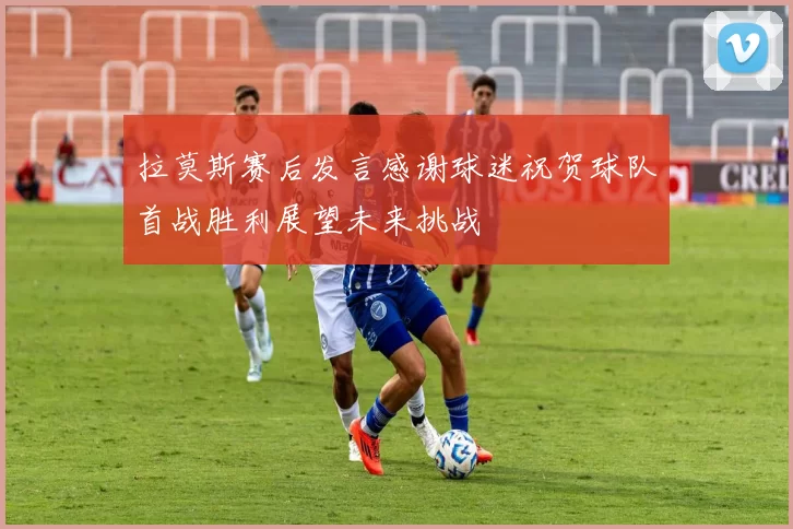 拉莫斯赛后发言感谢球迷祝贺球队首战胜利展望未来挑战