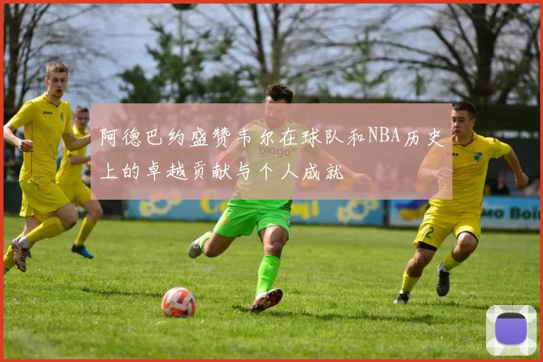 阿德巴约盛赞韦尔在球队和NBA历史上的卓越贡献与个人成就