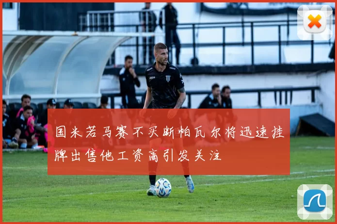 国米若马赛不买断帕瓦尔将迅速挂牌出售他工资高引发关注