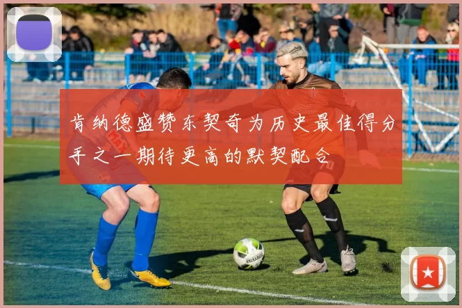 肯纳德盛赞东契奇为历史最佳得分手之一期待更高的默契配合