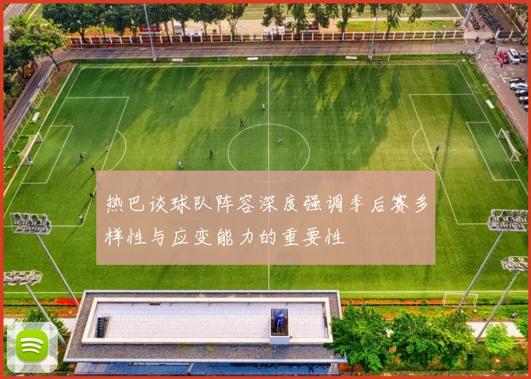 热巴谈球队阵容深度强调季后赛多样性与应变能力的重要性