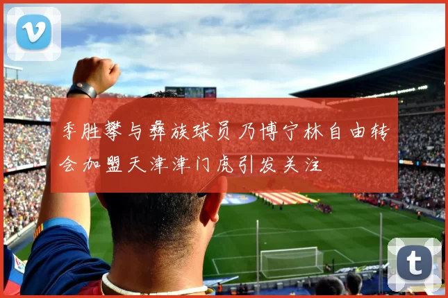 季胜攀与彝族球员乃博宁林自由转会加盟天津津门虎引发关注