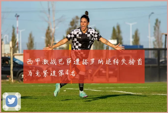 西甲激战巴萨遭赫罗纳逆转失榜首马竞紧追第4名