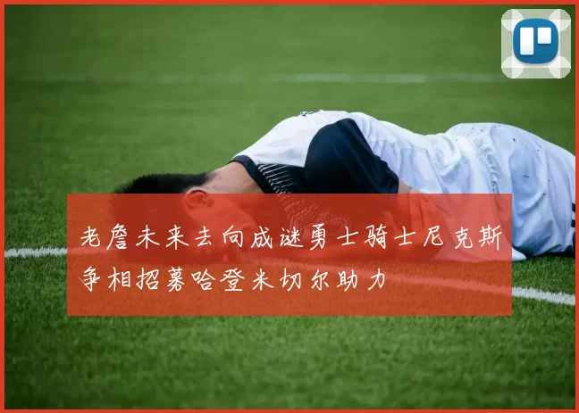 老詹未来去向成谜勇士骑士尼克斯争相招募哈登米切尔助力