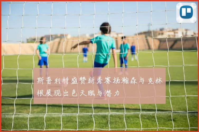 斯普利特盛赞新秀赛杨瀚森与克林根展现出色天赋与潜力