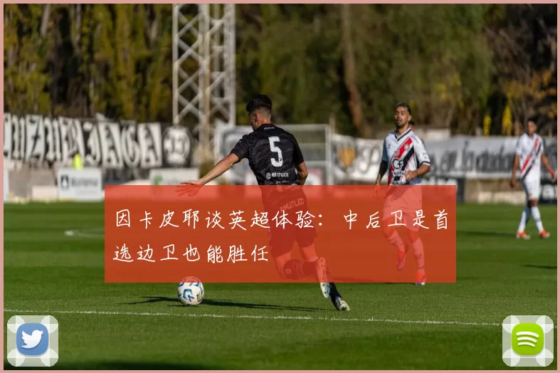 因卡皮耶谈英超体验：中后卫是首选边卫也能胜任