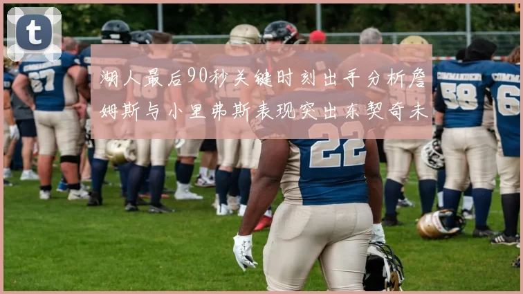 湖人最后90秒关键时刻出手分析詹姆斯与小里弗斯表现突出东契奇未能发力