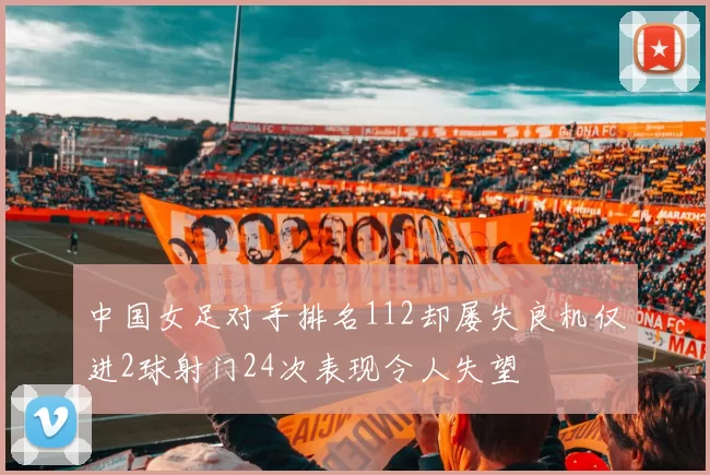 中国女足对手排名112却屡失良机仅进2球射门24次表现令人失望