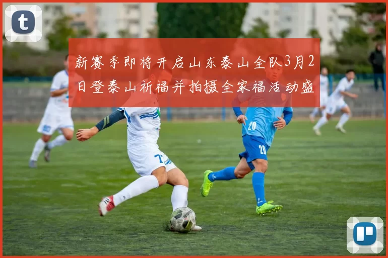 新赛季即将开启山东泰山全队3月2日登泰山祈福并拍摄全家福活动盛大举行